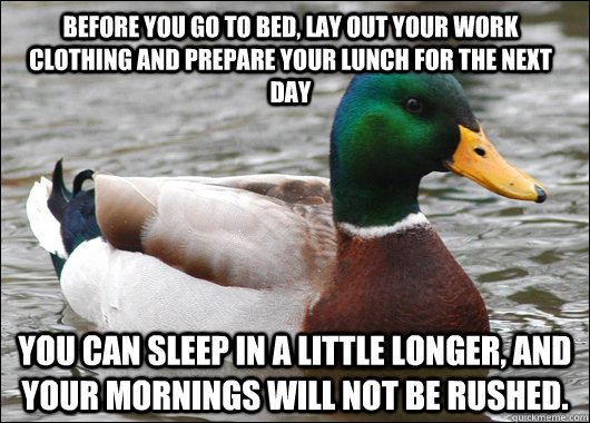 before you go to bed, lay out your work clothing and prepare your lunch for the next day You can sleep in a little longer, and your mornings will not be rushed.  Actual Advice Mallard