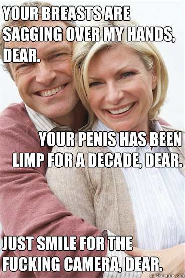 Your breasts are sagging over my hands, dear. Your penis has been limp for a decade, dear. Just smile for the fucking camera, dear.  Suburban Neighbor