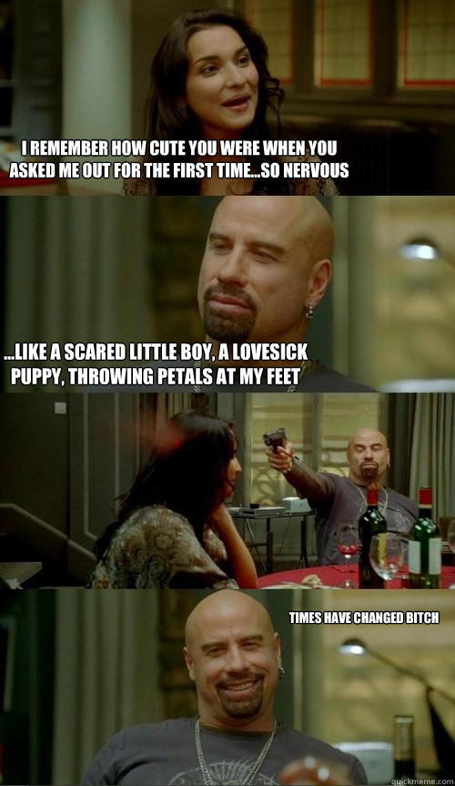 I remember how cute you were when you asked me out for the first time...so nervous ...like a scared little boy, a lovesick puppy, throwing petals at my feet Times have changed bitch - I remember how cute you were when you asked me out for the first time...so nervous ...like a scared little boy, a lovesick puppy, throwing petals at my feet Times have changed bitch  Skinhead John