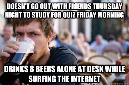 Doesn't go out with friends thursday night to study for quiz friday morning drinks 8 beers alone at desk while surfing the internet  Lazy College Senior