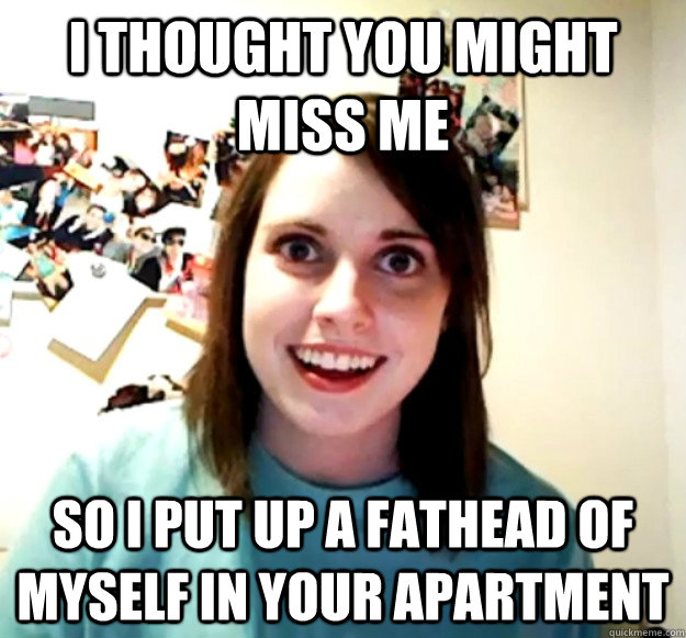 I thought you might miss me So I put up a fathead of myself in your apartment  Overly Attached Girlfriend