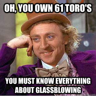 Oh, you own 61 Toro's You must know everything about glassblowing  Condescending Wonka