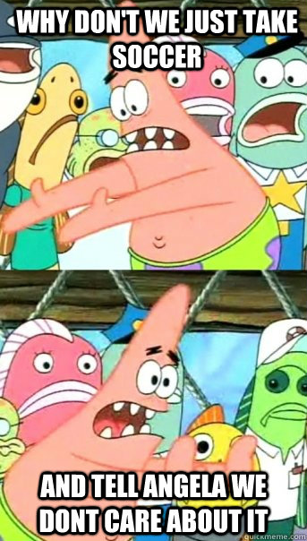 WHY DON'T WE just take soccer and tell angela we dont care about it  Push it somewhere else Patrick
