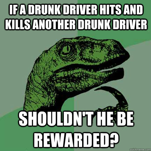if a drunk driver hits and kills another drunk driver Shouldn't he be rewarded?  Philosoraptor