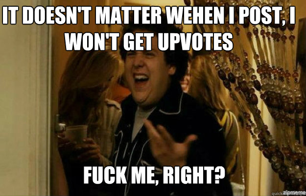 It doesn't matter wehen i post, i won't get upvotes FUCK ME, RIGHT?  fuck me right