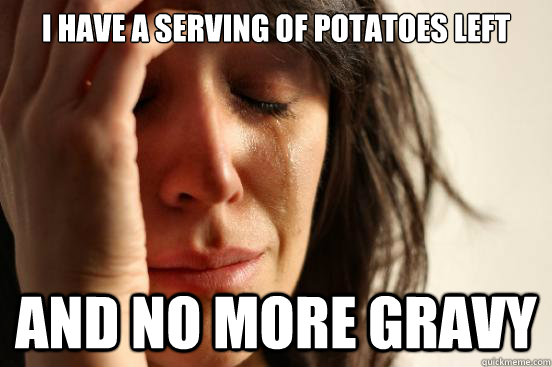 I have a serving of potatoes left And no more gravy  First World Problems