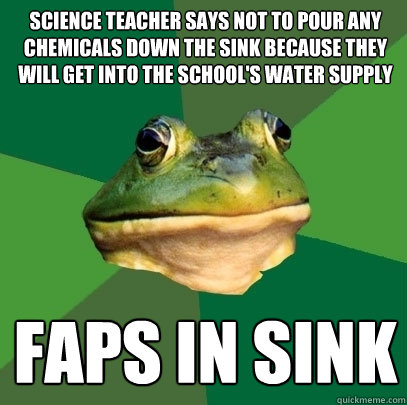 Science teacher says not to pour any chemicals down the sink because they will get into the school's water supply faps in sink  Foul Bachelor Frog
