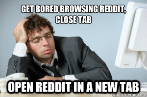 Get bored browsing reddit,
close tab open reddit in a new tab  