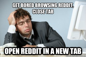 Get bored browsing reddit,
close tab open reddit in a new tab  typical redditor