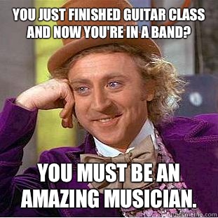 You just finished guitar class and now you're in a band? You must be an amazing musician. - You just finished guitar class and now you're in a band? You must be an amazing musician.  Condescending Wonka