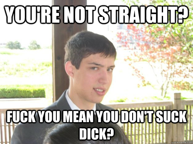 you're not straight? fuck you mean you don't suck dick?  