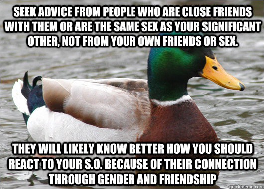 seek advice from people who are close friends with them or are the same sex as your significant other, not from your own friends or sex. They will likely know better how you should react to your S.o. because of their connection through gender and friendsh  Actual Advice Mallard