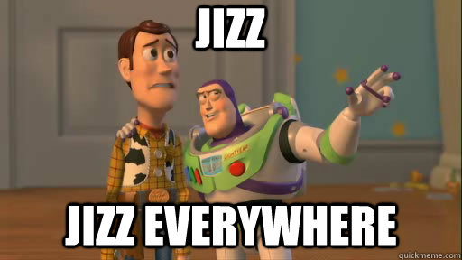 jizz jizz everywhere  Everywhere