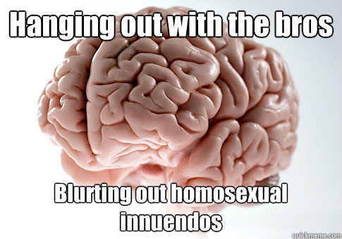 Hanging out with the bros Blurting out homosexual innuendos  Scumbag Brain