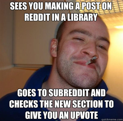 sees you making a post on reddit in a library goes to subreddit and checks the new section to give you an upvote  Goodguy Greg Shitting