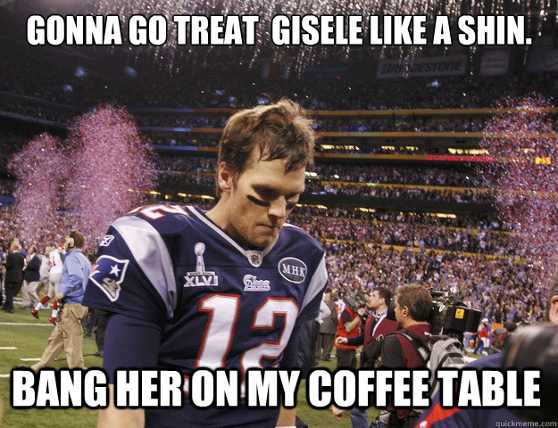 gonna go treat  gisele like a shin. bang her on my coffee table - gonna go treat  gisele like a shin. bang her on my coffee table  Sad tom brady