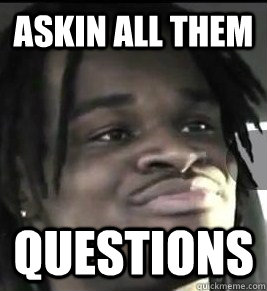 askin all them  questions  WHY YOU ASKING ALL THEM QUESTIONS