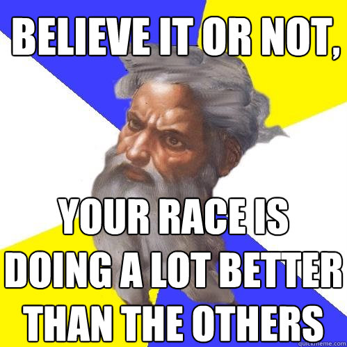 believe it or not, your race is doing a lot better than the others  Advice God