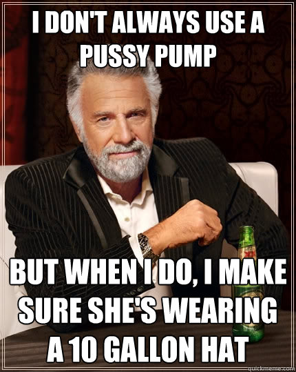 I DON'T ALWAYS USE A PUSSY PUMP But when i do, I make sure she's wearing a 10 gallon hat - I DON'T ALWAYS USE A PUSSY PUMP But when i do, I make sure she's wearing a 10 gallon hat  The Most Interesting Man In The World