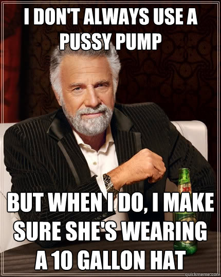 I DON'T ALWAYS USE A PUSSY PUMP But when i do, I make sure she's wearing a 10 gallon hat - I DON'T ALWAYS USE A PUSSY PUMP But when i do, I make sure she's wearing a 10 gallon hat  The Most Interesting Man In The World