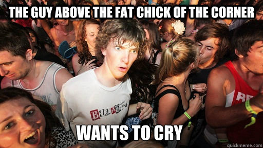 the guy above the fat chick of the corner wants to cry  Sudden Clarity Clarence