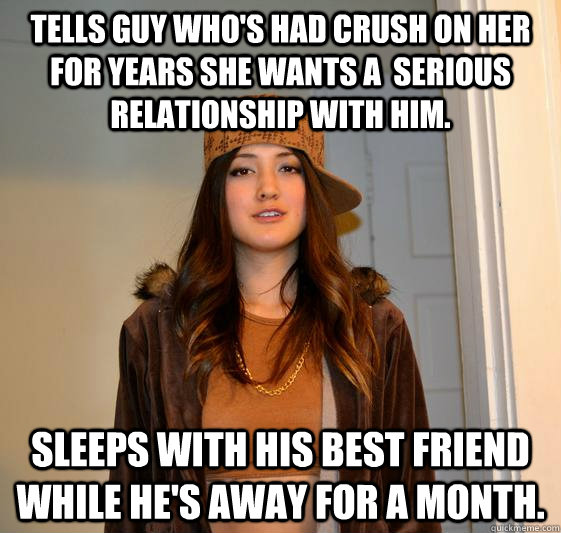 Tells guy who's had crush on her for years she wants a  serious relationship with him. Sleeps with his best friend while he's away for a month.  Scumbag Steph