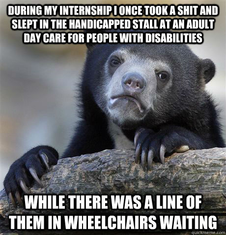 During my internship I once took a shit and slept in the handicapped stall at an adult day care for people with disabilities while there was a line of them in wheelchairs waiting   Confession Bear