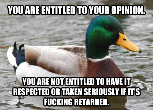 YOU ARE ENTITLED TO YOUR OPINION. YOU ARE NOT ENTITLED TO HAVE IT RESPECTED OR TAKEN SERIOUSLY IF IT'S FUCKING RETARDED. - YOU ARE ENTITLED TO YOUR OPINION. YOU ARE NOT ENTITLED TO HAVE IT RESPECTED OR TAKEN SERIOUSLY IF IT'S FUCKING RETARDED.  Actual Advice Mallard