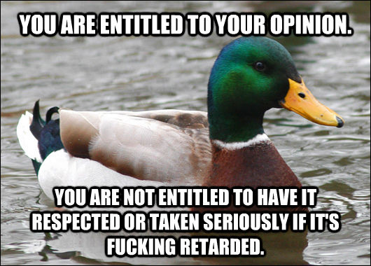 YOU ARE ENTITLED TO YOUR OPINION. YOU ARE NOT ENTITLED TO HAVE IT RESPECTED OR TAKEN SERIOUSLY IF IT'S FUCKING RETARDED.  Actual Advice Mallard
