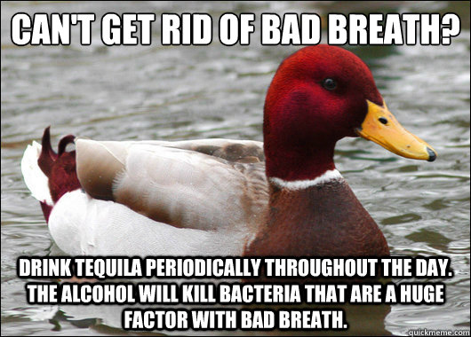 Can't get rid of bad breath?
 Drink tequila periodically throughout the day.  The alcohol will kill bacteria that are a huge factor with bad breath.  Malicious Advice Mallard