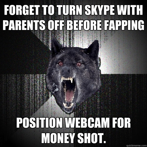 forget to turn skype with parents off before fapping position webcam for money shot.  Insanity Wolf