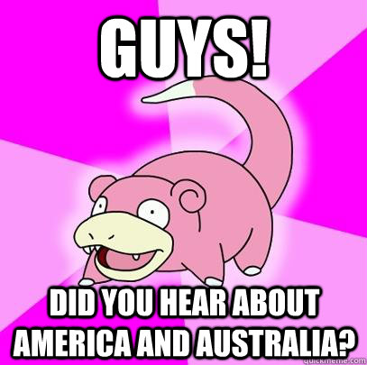 Guys! Did you hear about America and Australia?  Slowpoke