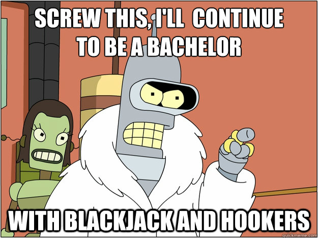 Screw this, i'll  continue
to be a bachelor with Blackjack and hookers  Pimp Bender