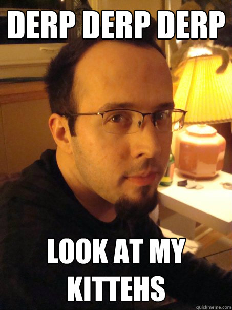 Derp derp derp look at my kittehs  Stupid Chris Bergeson