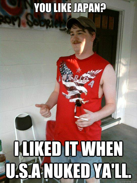 You like Japan? I liked it when U.S.A Nuked Ya'll.   Redneck Randal