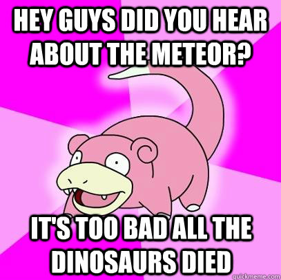Hey guys did you hear about the meteor? It's too bad all the dinosaurs died  Slowpoke