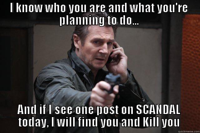 I KNOW WHO YOU ARE AND WHAT YOU'RE PLANNING TO DO... AND IF I SEE ONE POST ON SCANDAL TODAY, I WILL FIND YOU AND KILL YOU Misc