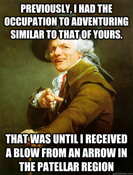 PREVIOUSLY, I HAD THE OCCUPATION TO ADVENTURING SIMILAR TO THAT OF YOURS. THAT WAS UNTIL I RECEIVED A BLOW FROM AN ARROW IN THE PATELLAR REGION - PREVIOUSLY, I HAD THE OCCUPATION TO ADVENTURING SIMILAR TO THAT OF YOURS. THAT WAS UNTIL I RECEIVED A BLOW FROM AN ARROW IN THE PATELLAR REGION  Joseph Decreaux