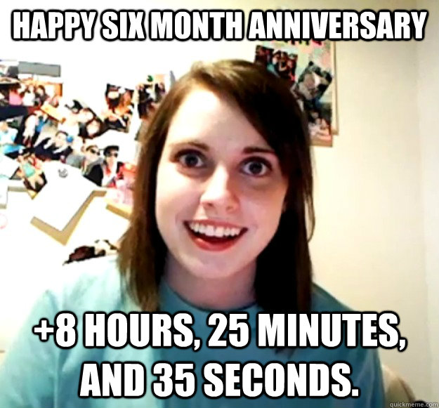 happy six month anniversary +8 hours, 25 minutes, and 35 seconds.  Overly Attached Girlfriend