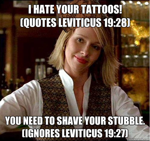 I hate your tattoos!
(Quotes Leviticus 19:28) You need to shave your stubble.
(Ignores Leviticus 19:27) - I hate your tattoos!
(Quotes Leviticus 19:28) You need to shave your stubble.
(Ignores Leviticus 19:27)  Scumbag Christian Girl