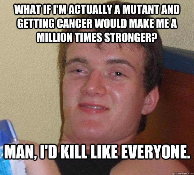 What if i'm actually a mutant and getting cancer would make me a million times stronger? Man, i'd kill like everyone.   10 Guy
