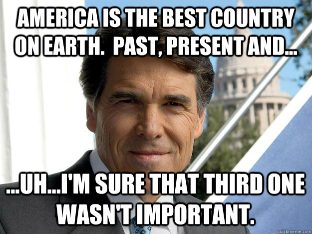 America is the best country on Earth.  Past, present and... ...Uh...I'm sure that third one wasn't important.  Rick perry