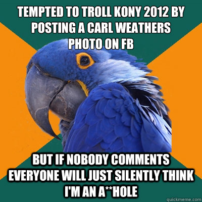 Tempted to troll kony 2012 by posting a Carl weathers
photo on FB but if nobody comments everyone will just silently think i'm an a**hole  Paranoid Parrot