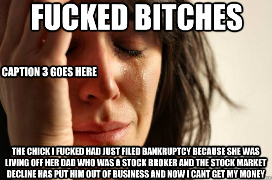 Fucked bitches The chick I fucked had just filed bankruptcy because she was living off her dad who was a stock broker and the stock market decline has put him out of business and now i cant get my money Caption 3 goes here  First World Problems