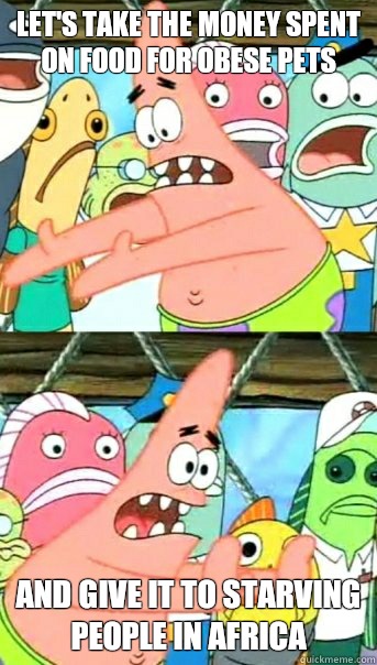Let's take the money spent on food for obese pets and give it to starving people in africa  Push it somewhere else Patrick
