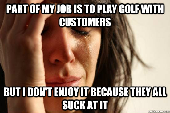 Part of my job is to play golf with customers but I don't enjoy it because they all suck at it  First World Problems