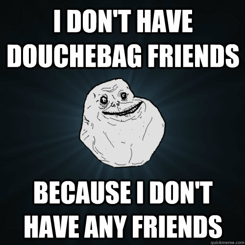 I don't have douchebag friends Because I don't have any friends  Forever Alone