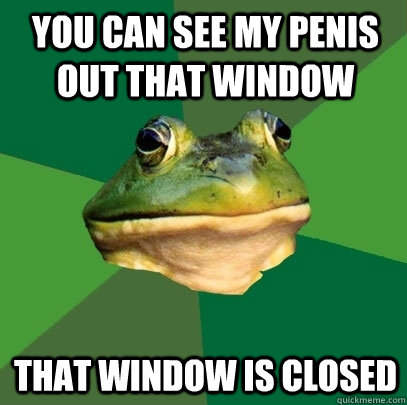 you can see my penis out that window that window is closed  Foul Bachelor Frog