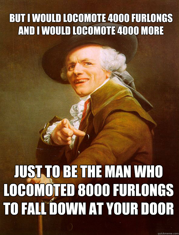 But I would locomote 4000 furlongs and i would locomote 4000 more Just to be the man who locomoted 8000 furlongs
To fall down at your door  Joseph Ducreux