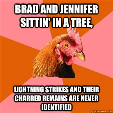 Brad and jennifer sittin' in a tree,  lightning strikes and their charred remains are never identified  Anti-Joke Chicken